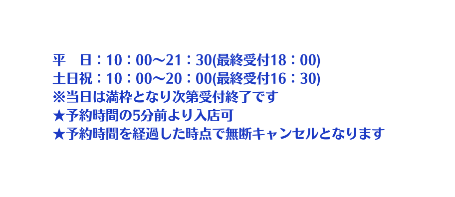 平 日 10 00 21 30 最終受付18 00 土日祝 10 00 20 00 最終受付16 30 当日は満枠となり次第受付終了です 予約時間の5分前より入店可 予約時間を経過した時点で無断キャンセルとなります